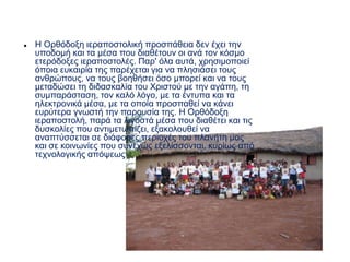  Η Ορθόδοξη ιεραποστολική προσπάθεια δεν έχει την
υποδομή και τα μέσα που διαθέτουν οι ανά τον κόσμο
ετερόδοξες ιεραποστολές. Παρ' όλα αυτά, χρησιμοποιεί
όποια ευκαιρία της παρέχεται για να πλησιάσει τους
ανθρώπους, να τους βοηθήσει όσο μπορεί και να τους
μεταδώσει τη διδασκαλία του Χριστού με την αγάπη, τη
συμπαράσταση, τον καλό λόγο, με τα έντυπα και τα
ηλεκτρονικά μέσα, με τα οποία προσπαθεί να κάνει
ευρύτερα γνωστή την παρουσία της. Η Ορθόδοξη
ιεραποστολή, παρά τα λιγοστά μέσα που διαθέτει και τις
δυσκολίες που αντιμετωπίζει, εξακολουθεί να
αναπτύσσεται σε διάφορες περιοχές του πλανήτη μας
και σε κοινωνίες που συνεχώς εξελίσσονται, κυρίως από
τεχνολογικής απόψεως.
 