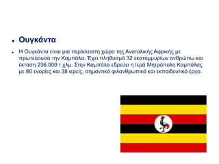  Ουγκάντα
 Η Ουγκάντα είναι μια περίκλειστη χώρα της Ανατολικής Αφρικής με
πρωτεύουσα την Καμπάλα. Έχει πληθυσμό 32 εκατομμυρίων ανθρώπω και
έκταση 236.000 τ.χλμ. Στην Καμπάλα εδρεύει η Ιερά Μητρόπολη Καμπάλας
με 80 ενορίες και 38 ιερείς, σημαντικό φιλανθρωπικό και εκπαιδευτικό έργο.
 