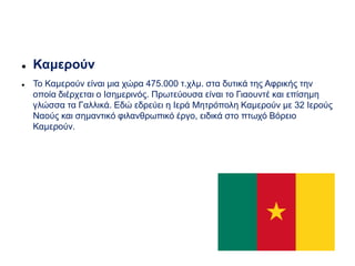  Καμερούν
 Το Καμερούν είναι μια χώρα 475.000 τ.χλμ. στα δυτικά της Αφρικής την
οποία διέρχεται ο Ισημερινός. Πρωτεύουσα είναι το Γιαουντέ και επίσημη
γλώσσα τα Γαλλικά. Εδώ εδρεύει η Ιερά Μητρόπολη Καμερούν με 32 Ιερούς
Ναούς και σημαντικό φιλανθρωπικό έργο, ειδικά στο πτωχό Βόρειο
Καμερούν.
 
