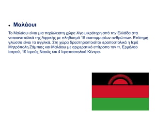  Μαλάουι
Το Μαλάουι είναι μια περίκλειστη χώρα λίγο μικρότερη από την Ελλάδα στα
νοτιοανατολικά της Αφρικής με πληθυσμό 15 εκατομμυρίων ανθρώπων. Επίσημη
γλώσσα είναι τα αγγλικά. Στη χώρα δραστηριοποιείται ιεραποστολικά η Ιερά
Μητρόπολη Ζάμπιας και Μαλάουι με αρχιερατικό επίτροπο τον π. Ερμόλαο
Ιατρού, 10 Ιερούς Ναούς και 4 Ιεραποστολικά Κέντρα.
 