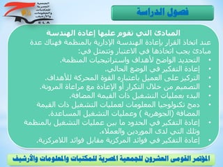 ‫الهندسة‬ ‫إعادة‬ ‫عليها‬ ‫تقوم‬ ‫التي‬ ‫المبادئ‬
‫عدة‬ ‫فهناك‬ ‫بالمنظمة‬ ‫اإلدارية‬ ‫الهندسة‬ ‫بإعادة‬ ‫القرار‬ ‫اتخاذ‬ ‫عند‬
‫في‬ ‫وتتمثل‬ ‫االعتبار‬ ‫في‬ ‫اتخاذها‬ ‫يجب‬ ‫مبادئ‬:
•‫المنظمة‬ ‫واستراتيجيات‬ ‫ألهداف‬ ‫الواضح‬ ‫التحديد‬.
•‫الحالي‬ ‫الوضع‬ ‫في‬ ‫التفكير‬ ‫إعادة‬.
•‫لألهداف‬ ‫المحركة‬ ‫القوة‬ ‫باعتباره‬ ‫العميل‬ ‫على‬ ‫التركيز‬.
•‫المرونة‬ ‫مراعاة‬ ‫مع‬ ‫اإلعادة‬ ‫أو‬ ‫التكرار‬ ‫خالل‬ ‫من‬ ‫التصميم‬.
•‫المضافة‬ ‫القيمة‬ ‫ذات‬ ‫التشغيل‬ ‫بعمليات‬ ‫البدء‬.
•‫القيمة‬ ‫ذات‬ ‫التشغيل‬ ‫لعمليات‬ ‫المعلومات‬ ‫تكنولوجيا‬ ‫دمج‬
‫المضافة‬(‫الجوهرية‬)‫المساعدة‬ ‫التشغيل‬ ‫وعمليات‬.
•‫بالمن‬ ‫التشغيل‬ ‫عمليات‬ ‫بين‬ ‫ما‬ ‫الحدود‬ ‫في‬ ‫التفكير‬ ‫إعادة‬‫ظمة‬
‫والعمالء‬ ‫الموردين‬ ‫لدى‬ ‫التي‬ ‫وتلك‬.
•‫الالمركزي‬ ‫فوائد‬ ‫مقابل‬ ‫المركزية‬ ‫فوائد‬ ‫في‬ ‫التفكير‬ ‫إعادة‬‫ة‬.
‫الدراسة‬ ‫فصول‬
‫و‬ ‫واملعلومات‬ ‫للمكتبات‬ ‫املصرية‬ ‫للجمعية‬ ‫العشرون‬ ‫القومى‬ ‫املؤمتر‬‫األرشيف‬
 