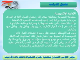 ‫اإللكترونية‬ ‫اإلدارة‬
‫الع‬ ‫اإلداري‬ ‫العمل‬ ‫تحويل‬ ‫إلى‬ ‫تهدف‬ ‫متكاملة‬ ‫إلكترونية‬ ‫منظومة‬‫ادي‬
‫اإللكترونية‬ ‫األجهزة‬ ‫بإستخدام‬ ‫إدارة‬ ‫إلى‬ ‫ورقية‬ ‫يدوية‬ ‫إدارة‬ ‫من‬
‫ق‬ ‫عليا‬ ‫وعقلية‬ ‫ومعرفية‬ ‫معلوماتية‬ ‫نظم‬ ‫على‬ ‫باإلعتماد‬ ‫وذلك‬‫وية‬
‫ج‬ ‫وبأقل‬ ‫وقت‬ ‫وبأقل‬ ‫وقت‬ ‫بأسرع‬ ‫اإلداري‬ ‫القرار‬ ‫إتخاذ‬ ‫في‬ ‫تساعد‬‫هد‬
‫وتكاليف‬.
‫داخل‬ ‫القرار‬ ‫ومتخذي‬ ‫صناع‬ ‫على‬ ‫يتحتم‬ ‫المنطلق‬ ‫هذا‬ ‫ومن‬
‫المتكامل‬ ‫المنظومة‬ ‫تلك‬ ‫شكل‬ ‫اختيار‬ ‫بهم‬ ‫المنوط‬ ‫أو‬ ‫المؤسسة‬‫ة‬
‫ورسالت‬ ‫ورؤيتها‬ ‫مؤسستهم‬ ‫ومستوى‬ ‫وضع‬ ‫مع‬ ‫تتناسب‬ ‫والتي‬،‫ها‬
‫بن‬ ‫المالئم‬ ‫االختيار‬ ‫في‬ ‫اإلبداع‬ ‫مستوى‬ ‫إلى‬ ‫يرقى‬ ‫الذي‬ ‫األمر‬‫ظرة‬
‫التنفيذي‬ ‫أو‬ ‫التخطيطي‬ ‫الجانب‬ ‫على‬ ‫سواء‬ ‫وقرار‬ ‫ثاقبة‬.
‫الدراسة‬ ‫فصول‬
‫و‬ ‫واملعلومات‬ ‫للمكتبات‬ ‫املصرية‬ ‫للجمعية‬ ‫العشرون‬ ‫القومى‬ ‫املؤمتر‬‫األرشيف‬
 