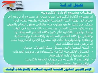 ‫اإللكترونية‬ ‫اإلدارة‬ ‫مشروع‬ ‫متطلبات‬
‫آخ‬ ‫برنامج‬ ‫أو‬ ‫مشروع‬ ‫أي‬ ‫شأن‬ ‫شأنه‬ ‫اإلكلترونية‬ ‫اإلدارة‬ ‫مشروع‬ ‫إن‬‫ر‬
‫عمل‬ ‫لطبيعة‬ ‫والمواتية‬ ‫المناسبة‬ ‫البيئة‬ ‫تهيئة‬ ‫إلى‬ ‫يحتاج‬‫كونه‬ ‫ه‬
‫و‬ ‫النجاح‬ ‫يحقق‬ ‫وبالتالي‬ ‫منه‬ ‫مطلوب‬ ‫هو‬ ‫ما‬ ‫تنفيذ‬ ‫من‬ ‫يتمكن‬‫التفوق‬
‫الوقت‬ ‫في‬ ‫خسارة‬ ‫ذلك‬ ‫وسيسبب‬ ‫الفشب‬ ‫مصيره‬ ‫سيكون‬ ‫واإل‬
‫ب‬ ‫المحيطة‬ ‫العناصر‬ ‫بكافة‬ ‫كثيرا‬ ‫تتأثر‬ ‫فاإلدارة‬ ،‫والجهد‬ ‫والمال‬‫ها‬
‫واإلجتما‬ ‫واإلقتصادية‬ ‫السياسية‬ ‫العناصر‬ ‫كافة‬ ‫مع‬ ‫وتتفاعل‬‫عية‬
‫اإللكتروني‬ ‫اإلدارة‬ ‫مشروع‬ ‫فإن‬ ‫لذلك‬ ‫والتكنولوجية‬ ‫والثقافية‬‫يجب‬ ‫ة‬
‫منها‬ ‫متطلبات‬ ‫عدة‬ ‫يراعي‬ ‫أن‬:
•‫حديثة‬ ‫اتصاالت‬ ‫شبكة‬ ‫تشمل‬ ‫والتي‬ ‫التحتية‬ ‫البنية‬.
•‫الخدمات‬ ‫مزودي‬ ‫من‬ ‫لإلستفادة‬ ‫الالزمة‬ ‫اإللكترونية‬ ‫الوسائل‬
‫اإل‬ ‫تقدمها‬ ‫التي‬‫اإللكترونية‬ ‫دارة‬.
•‫باإلنترنت‬ ‫الخدمة‬ ‫مزودي‬ ‫من‬ ‫به‬ ‫بأس‬ ‫ال‬ ‫عدد‬ ‫توافر‬.
•‫التمويل‬ ‫من‬ ‫مناسب‬ ‫مستوى‬ ‫توافر‬.
‫الدراسة‬ ‫فصول‬
‫و‬ ‫واملعلومات‬ ‫للمكتبات‬ ‫املصرية‬ ‫للجمعية‬ ‫العشرون‬ ‫القومى‬ ‫املؤمتر‬‫األرشيف‬
 