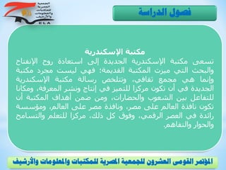 ‫اإلسكندرية‬ ‫مكتبة‬
‫تسعى‬‫مكتبة‬‫اإلسكندرية‬‫الجديدة‬‫إلى‬‫استعادة‬‫روح‬‫اإلنفتا‬‫ح‬
‫والبحث‬‫التي‬‫ميزت‬‫المكتبة‬‫القديمة؛‬‫فهي‬‫ليست‬‫مجرد‬‫مكت‬‫بة‬
‫وإنما‬‫هي‬‫مجمع‬،‫ثقافي‬‫وتتلخص‬‫رسالة‬‫مكتبة‬‫اإلسكندرية‬
‫الجديدة‬‫في‬‫أن‬‫تكون‬‫مركزا‬‫للتميز‬‫في‬‫إنتاج‬‫ونشر‬،‫المعرفة‬‫و‬‫مكانا‬
‫للتفاعل‬‫بين‬‫الشعوب‬،‫والحضارات‬‫ومن‬‫ضمن‬‫أهداف‬‫المكتبة‬‫أن‬
‫تكون‬‫نافذة‬‫العالم‬‫على‬،‫مصر‬‫ونافذة‬‫مصر‬‫على‬،‫العالم‬‫ومؤسس‬‫ة‬
‫رائدة‬‫في‬‫العصر‬،‫الرقمي‬‫وفوق‬‫كل‬،‫ذلك‬‫مركزا‬‫للتعلم‬‫والتس‬‫امح‬
‫والحوار‬‫والتفاهم‬.
‫الدراسة‬ ‫فصول‬
‫و‬ ‫واملعلومات‬ ‫للمكتبات‬ ‫املصرية‬ ‫للجمعية‬ ‫العشرون‬ ‫القومى‬ ‫املؤمتر‬‫األرشيف‬
 