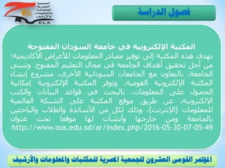 ‫المفتوحة‬ ‫السودان‬ ‫جامعة‬ ‫في‬ ‫اإللكترونية‬ ‫المكتبة‬
‫تهدف‬‫هذه‬‫المكتبة‬‫إلى‬‫توفير‬‫مصادر‬‫المعلومات‬‫لألغراض‬‫األكادي‬‫مية؛‬
‫من‬‫أجل‬‫تحقيق‬‫أهداف‬‫الجامعة‬‫في‬‫مجال‬‫التعليم‬‫المفتوح‬.‫وتتب‬‫نى‬
،‫الجامعة‬‫بالتعاون‬‫مع‬‫الجامعات‬‫السودانية‬،‫األخرى‬‫مشروع‬‫إنشاء‬
‫المكتبة‬‫اإللكترونية‬‫القومية‬.‫وتوفر‬‫المكتبة‬‫اإللكترونية‬‫إم‬‫كانية‬
‫الحصول‬‫على‬،‫المعلومات‬‫بالبحث‬‫في‬‫قواعد‬‫البيانات‬‫والكتب‬
،‫اإللكترونية‬‫عن‬‫طريق‬‫موقع‬‫المكتبة‬‫على‬‫الشبكة‬‫العالمية‬
‫للمعلومات‬(‫اإلنترنت‬)،‫وذلك‬‫لكل‬‫من‬‫األساتذة‬‫والطالب‬‫والباحثي‬‫ن‬
‫بالجامعة‬‫ومن‬‫خارجها‬‫وأنشأت‬‫لها‬‫موقعا‬‫تحت‬‫عنوان‬
http://www.ous.edu.sd/ar/index.php/2016-05-30-07-05-49
‫الدراسة‬ ‫فصول‬
‫و‬ ‫واملعلومات‬ ‫للمكتبات‬ ‫املصرية‬ ‫للجمعية‬ ‫العشرون‬ ‫القومى‬ ‫املؤمتر‬‫األرشيف‬
 