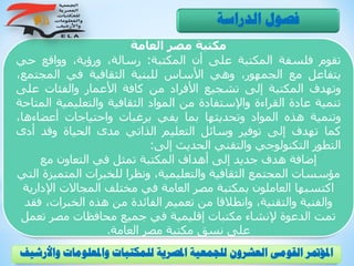 ‫العامة‬ ‫مصر‬ ‫مكتبة‬
‫تقوم‬‫فلسفة‬‫المكتبة‬‫على‬‫أن‬‫المكتبة‬:،‫رسالة‬،‫ورؤية‬‫وواقع‬‫حي‬
‫يتفاعل‬‫مع‬،‫الجمهور‬‫وهي‬‫األساس‬‫للبنية‬‫الثقافية‬‫في‬‫المجتم‬،‫ع‬
‫وتهدف‬‫المكتبة‬‫إلى‬‫تشجيع‬‫األفراد‬‫من‬‫كافة‬‫األعمار‬‫والفئات‬‫على‬
‫تنمية‬‫عادة‬‫القراءة‬‫واإلستفادة‬‫من‬‫المواد‬‫الثقافية‬‫والتعليمية‬‫المتاحة‬
‫وتنمية‬‫هذه‬‫المواد‬‫وتحديثها‬‫بما‬‫يفي‬‫برغبات‬‫واحتياجات‬‫أعضاءها‬،
‫كما‬‫تهدف‬‫إلى‬‫توفير‬‫وسائل‬‫التعليم‬‫الذاتي‬‫مدى‬‫الحياة‬‫وقد‬‫أدى‬
‫التطور‬‫التكنولوجي‬‫والتقني‬‫الحديث‬‫إلى‬:
‫مع‬ ‫التعاون‬ ‫في‬ ‫تمثل‬ ‫المكتبة‬ ‫أهداف‬ ‫إلى‬ ‫جديد‬ ‫هدف‬ ‫إضافة‬
‫المتم‬ ‫للخبرات‬ ‫ونظرا‬ ،‫والتعليمية‬ ‫الثقافية‬ ‫المجتمع‬ ‫مؤسسات‬‫التي‬ ‫يزة‬
‫اإلد‬ ‫المجاالت‬ ‫مختلف‬ ‫في‬ ‫العامة‬ ‫مصر‬ ‫بمكتبة‬ ‫العاملون‬ ‫اكتسبها‬‫ارية‬
،‫الخبرات‬ ‫هذه‬ ‫من‬ ‫الفائدة‬ ‫تعميم‬ ‫من‬ ‫وانطالقا‬ ،‫والتقنية‬ ‫والفنية‬‫فقد‬
‫ت‬ ‫مصر‬ ‫محافظات‬ ‫جميع‬ ‫في‬ ‫إقليمية‬ ‫مكتبات‬ ‫إلنشاء‬ ‫الدعوة‬ ‫تمت‬‫عمل‬
‫العامة‬ ‫مصر‬ ‫مكتبة‬ ‫نسق‬ ‫على‬.
‫الدراسة‬ ‫فصول‬
‫و‬ ‫واملعلومات‬ ‫للمكتبات‬ ‫املصرية‬ ‫للجمعية‬ ‫العشرون‬ ‫القومى‬ ‫املؤمتر‬‫األرشيف‬
 