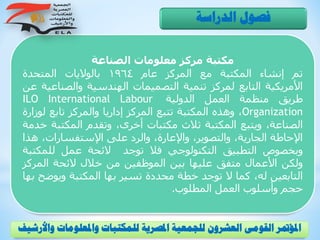 ‫الصناعة‬ ‫معلومات‬ ‫مركز‬ ‫مكتبة‬
‫تم‬‫إنشاء‬‫المكتبة‬‫مع‬‫المركز‬‫عام‬1964‫بالواليات‬‫المتحدة‬
‫األمريكية‬‫التابع‬‫لمركز‬‫تنمية‬‫التصميمات‬‫الهندسية‬‫والص‬‫ناعية‬‫عن‬
‫طريق‬‫منظمة‬‫العمل‬‫الدولية‬ILO International Labour
Organization،‫وهذه‬‫المكتبة‬‫تتبع‬‫المركز‬‫إداريا‬‫والمركز‬‫تابع‬‫لو‬‫زارة‬
،‫الصناعة‬‫ويتبع‬‫المكتبة‬‫ثالث‬‫مكتبات‬،‫أخرى‬‫وتقدم‬‫المكتب‬‫ة‬‫خدمة‬
‫اإلحاطة‬،‫الجارية‬،‫والتصوير‬،‫واإلعارة‬‫والرد‬‫على‬،‫اإلستفسارات‬‫ه‬‫ذا‬
‫وبخصوص‬‫التطبيق‬‫التكنولوجي‬‫فال‬‫توجد‬‫الئحة‬‫عمل‬‫للمكت‬‫بة‬
‫ولكن‬‫األعمال‬‫متفق‬‫عليها‬‫بين‬‫الموظفين‬‫من‬‫خالل‬‫الئحة‬‫المر‬‫كز‬
‫التابعين‬،‫له‬‫كما‬‫ال‬‫توجد‬‫خطة‬‫محددة‬‫تسير‬‫بها‬‫المكتبة‬‫ويوض‬‫ح‬‫بها‬
‫حجم‬‫وأسلوب‬‫العمل‬‫المطلوب‬.
‫الدراسة‬ ‫فصول‬
‫و‬ ‫واملعلومات‬ ‫للمكتبات‬ ‫املصرية‬ ‫للجمعية‬ ‫العشرون‬ ‫القومى‬ ‫املؤمتر‬‫األرشيف‬
 