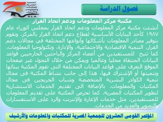 ‫القرار‬ ‫اتخاذ‬ ‫ودعم‬ ‫المعلومات‬ ‫مركز‬ ‫مكتبة‬
‫أنشئت‬‫مكتبة‬‫مركز‬‫المعلومات‬‫ودعم‬‫اتخاذ‬‫القرار‬‫بمجلس‬‫الوزراء‬‫عام‬
1987‫كأحد‬‫البنايات‬‫األساسية‬‫لقطاع‬‫دعم‬‫اتخاذ‬‫القرار‬،‫بالمركز‬‫وت‬‫قوم‬
‫بتوفير‬‫مصادر‬‫المعلومات‬‫بأشكالها‬‫وأنواعها‬‫المختلفة‬‫في‬‫مجاالت‬‫د‬‫عم‬
،‫القرار‬‫التنمية‬‫االقتصادية‬،‫واالجتماعية‬،‫واإلدارة‬‫وتكنولوجيا‬‫الم‬،‫علومات‬
‫كما‬‫تتيح‬‫للمستفيدين‬‫من‬‫أعضاء‬‫المركز‬‫والباحثين‬‫الخارجيين‬‫قواعد‬
‫البيانات‬‫المنتقاة‬‫محليا‬‫وعالميا‬‫ويمكن‬‫من‬‫خالل‬‫التجول‬‫عبر‬‫صف‬‫حات‬
‫الموقع‬‫التعرف‬‫على‬‫قواعد‬‫البيانات‬‫المختلفة‬‫التى‬‫تقوم‬‫المكت‬‫بة‬‫ببنائها‬
‫وتنميتها‬‫أو‬‫اإلشتراك‬،‫فيها‬‫هذا‬‫إلى‬‫جانب‬‫نشاط‬‫المكتبة‬‫فى‬‫مجال‬
‫تنمية‬‫الكوادر‬‫البشرية‬‫المتخصصة‬‫وشباب‬‫الخريجين‬‫فى‬‫مجال‬
‫المكتبات‬‫والمعلومات‬.‫باإلضافة‬‫الى‬‫تقديم‬‫الخدمات‬‫االستشاري‬‫ة‬
‫لتطوير‬‫المكتبات‬،‫المصرية‬‫كما‬‫تحرص‬‫المكتبة‬‫على‬‫تقديم‬‫الم‬‫علومات‬
،‫للمستفيدين‬‫مثل‬‫خدمات‬‫اإلعارة‬‫واإلنترنت‬‫والرد‬‫على‬‫االستفس‬‫ارات‬
‫والتصوير‬‫والعديد‬‫من‬‫الخدمات‬.
‫الدراسة‬ ‫فصول‬
‫و‬ ‫واملعلومات‬ ‫للمكتبات‬ ‫املصرية‬ ‫للجمعية‬ ‫العشرون‬ ‫القومى‬ ‫املؤمتر‬‫األرشيف‬
 