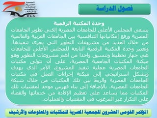‫الرقمية‬ ‫المكتبة‬ ‫وحدة‬
‫يسعى‬‫المجلس‬‫األعلى‬‫للجامعات‬‫المصرية‬‫إلىى‬‫تطوير‬‫الجام‬‫عات‬
‫المصرية‬‫ورفع‬‫إمكانياتها‬‫التنافسية‬‫بين‬‫الجامعات‬‫العربية‬‫والعالمية‬
‫من‬‫خالل‬‫العديد‬‫من‬‫مشروعات‬‫التطوير‬‫التي‬‫يجرى‬،‫تنفيذها‬
‫وتعتبر‬‫وحدة‬‫المكتبة‬‫الرقمية‬‫التابعة‬‫للمجلس‬‫األعلى‬‫للج‬‫امعات‬
‫هي‬‫جهاز‬‫تخطيط‬‫وتنسيق‬‫واحدا‬‫من‬‫اهم‬‫مشروعات‬‫التطوير‬‫وهو‬
‫ميكنة‬‫المكتبات‬‫الجامعية‬،‫المصرية‬‫على‬‫أن‬‫تتولى‬‫مكتبات‬
‫الجامعات‬‫المصرية‬‫عملية‬‫تنفيذ‬،‫المشروع‬‫األمر‬‫الذي‬‫يهدف‬
‫وبشكل‬‫استراتيجي‬‫إلى‬‫ميكنة‬‫إجراءات‬‫العمل‬‫في‬‫مكتبات‬
‫الجامعات‬‫المصرية‬‫والربط‬‫بين‬‫تلك‬‫المكتبات‬‫من‬‫خالل‬‫شبكة‬
‫الجامعات‬،‫المصرية‬‫باإلضافة‬‫إلى‬‫بناء‬‫فهرس‬‫موحد‬‫لمقتنيات‬‫تلك‬
‫المكتبات‬‫مما‬‫يساعد‬‫على‬‫تعظيم‬‫اإلفادة‬‫من‬‫خدماتها‬‫والقضاء‬
‫على‬‫التكرار‬‫غير‬‫المرغوب‬‫في‬‫المقتنيات‬‫والعمليات‬.
‫الدراسة‬ ‫فصول‬
‫و‬ ‫واملعلومات‬ ‫للمكتبات‬ ‫املصرية‬ ‫للجمعية‬ ‫العشرون‬ ‫القومى‬ ‫املؤمتر‬‫األرشيف‬
 