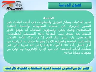 ‫الخاتمة‬
‫تعتبر‬‫المكتبات‬‫ومراكز‬‫التوثيق‬‫والمعلومات‬‫في‬‫أغلب‬‫البلد‬‫ان‬‫هي‬
‫المحور‬‫المركزي‬‫في‬‫خدمات‬‫المعلومات‬‫والتنمية‬‫الثقافية‬
،‫المجتمعية‬‫وحري‬‫بمدراء‬‫ومسؤولي‬‫المكتبات‬‫أن‬‫يقوموا‬‫بالدور‬
‫المنوط‬‫بهم‬‫بهدف‬‫نشر‬‫المعرفة‬‫ورفع‬‫المستوى‬‫المعلوماتي‬
،‫المجتمعي‬‫ولن‬‫يتأتى‬‫ذلك‬‫الدور‬‫إال‬‫من‬‫خالل‬‫األخذ‬‫باألدوات‬
‫واألساليب‬‫العلمية‬‫والعملية‬‫لإلدارة‬‫وهو‬‫ما‬‫تنادي‬‫به‬‫الدراسة‬‫م‬‫ن‬
‫أجل‬‫العمل‬‫بأحد‬‫تلك‬‫األدوات‬‫الهامة‬‫والتي‬‫تعد‬‫تغييرا‬‫جذريا‬‫في‬
‫عمليات‬‫اإلدارة‬‫المختلفة‬‫في‬‫ضوء‬‫اإلدارة‬‫اإللكترونية‬‫وما‬‫توف‬‫ره‬‫من‬
‫مقومات‬‫ومزايا‬‫متاحة‬.
‫الدراسة‬ ‫فصول‬
‫و‬ ‫واملعلومات‬ ‫للمكتبات‬ ‫املصرية‬ ‫للجمعية‬ ‫العشرون‬ ‫القومى‬ ‫املؤمتر‬‫األرشيف‬
 