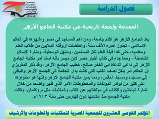 ‫األزهر‬ ‫الجامع‬ ‫مكتبة‬ ‫عن‬ ‫تاريخية‬ ‫ولمحة‬ ‫المقدمة‬
‫العالم‬ ‫في‬ ‫وأشهرها‬ ‫مصر‬ ‫في‬ ‫المساجد‬ ‫أهم‬ ‫ومن‬ ،‫جامعة‬ ‫أقدم‬ ‫هو‬ ‫األزهر‬ ‫الجامع‬ ‫يعد‬
‫العل‬ ‫طالب‬ ‫من‬ ‫الماليين‬ ‫أروقته‬ ‫واحتضنت‬ ،‫سنة‬ ‫األلف‬ ‫عمره‬ ‫تجاوز‬ ، ‫اإلسالمي‬‫م‬
‫اإلسال‬ ‫ومنارة‬ ،‫الوسطية‬ ‫ومنهل‬ ،‫المسلمين‬ ‫لكل‬ ‫العلم‬ ‫قبلة‬ ‫غدا‬ ‫حتى‬ ،‫ومعلميه‬‫م‬
‫الج‬ ‫مكتبة‬ ‫أمر‬ ‫أسند‬ ‫بأنه‬ ‫ميسر‬ ‫البن‬ ‫مصر‬ ‫أخبار‬ ‫كتاب‬ ‫في‬ ‫جاء‬ ‫ومما‬ ، ‫الشامخة‬‫امع‬
‫المقريز‬ ‫ذكر‬ ‫وقد‬ ،‫األزهر‬ ‫الجامع‬ ‫خطيب‬ ،‫صالح‬ ‫الفخر‬ ‫أبي‬ ‫الدعاة‬ ‫داعي‬ ‫إلى‬ ‫األزهر‬‫ي‬
‫والب‬ ‫األزهر‬ ‫الجامع‬ ‫إلى‬ ‫الحكمة‬ ‫بدار‬ ‫كانت‬ ‫التي‬ ‫الكتب‬ ‫نصف‬ ‫بنقل‬ ‫أمر‬ ‫الحاكم‬ ‫أن‬‫اقي‬
‫احتواؤها‬ ‫هو‬ ‫وقتها‬ ‫األزهر‬ ‫الجامع‬ ‫مكتبة‬ ‫يميز‬ ‫ومما‬ ،‫المقس‬ ‫ومسجد‬ ‫مسجده‬ ‫إلى‬
‫خالل‬ ‫من‬ ‫واضحا‬ ‫ظهر‬ ‫الذي‬ ‫األمر‬ ‫والمخطوطات‬ ‫المؤلفات‬ ‫نوادر‬ ‫من‬ ‫كثير‬ ‫على‬
،‫بروكلمان‬ ‫مثل‬ ‫والمكتبات‬ ‫الكتب‬ ‫عن‬ ‫مؤلفاتهم‬ ‫في‬ ‫والكتاب‬ ‫الباحثين‬ ‫إشارة‬‫وظلت‬
‫سنة‬ ‫حتى‬ ‫فهارس‬ ‫دون‬ ‫إنشائها‬ ‫منذ‬ ‫الجامع‬ ‫مكتبة‬1943‫م‬.
‫الدراسة‬ ‫فصول‬
‫و‬ ‫واملعلومات‬ ‫للمكتبات‬ ‫املصرية‬ ‫للجمعية‬ ‫العشرون‬ ‫القومى‬ ‫املؤمتر‬‫األرشيف‬
 