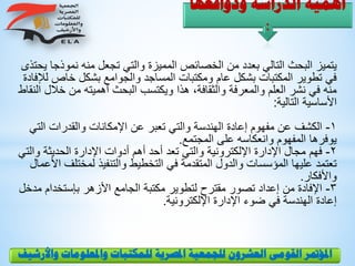 ‫ودوافعها‬ ‫الدراسة‬ ‫أهمية‬
:
‫نموذ‬ ‫منه‬ ‫تجعل‬ ‫والتي‬ ‫المميزة‬ ‫الخصائص‬ ‫من‬ ‫بعدد‬ ‫التالي‬ ‫البحث‬ ‫يتميز‬‫يحتذى‬ ‫جا‬
‫خاص‬ ‫بشكل‬ ‫والجوامع‬ ‫المساجد‬ ‫ومكتبات‬ ‫عام‬ ‫بشكل‬ ‫المكتبات‬ ‫تطوير‬ ‫في‬‫لإلفادة‬
‫خ‬ ‫من‬ ‫أهميته‬ ‫البحث‬ ‫ويكتسب‬ ‫هذا‬ ،‫والثقافة‬ ‫والمعرفة‬ ‫العلم‬ ‫نشر‬ ‫في‬ ‫منه‬‫النقاط‬ ‫الل‬
‫التالية‬ ‫األساسية‬:
1-‫الت‬ ‫والقدرات‬ ‫اإلمكانات‬ ‫عن‬ ‫تعبر‬ ‫والتي‬ ‫الهندسة‬ ‫إعادة‬ ‫مفهوم‬ ‫عن‬ ‫الكشف‬‫ي‬
‫المجتمع‬ ‫على‬ ‫وانعكاسه‬ ‫المفهوم‬ ‫يوفرها‬.
2-‫و‬ ‫الحديثة‬ ‫اإلدارة‬ ‫أدوات‬ ‫أهم‬ ‫أحد‬ ‫تعد‬ ‫والتي‬ ‫اإللكترونية‬ ‫اإلدارة‬ ‫مجال‬ ‫فهم‬‫التي‬
‫لمختل‬ ‫والتنفيذ‬ ‫التخطيط‬ ‫في‬ ‫المتقدمة‬ ‫والدول‬ ‫المؤسسات‬ ‫عليها‬ ‫تعتمد‬‫األعمال‬ ‫ف‬
‫واألفكار‬.
3-‫بإستخدام‬ ‫األزهر‬ ‫الجامع‬ ‫مكتبة‬ ‫لتطوير‬ ‫مقترح‬ ‫تصور‬ ‫إعداد‬ ‫من‬ ‫اإلفادة‬‫مدخل‬
‫اإللكترونية‬ ‫اإلدارة‬ ‫ضوء‬ ‫في‬ ‫الهندسة‬ ‫إعادة‬.
‫و‬ ‫واملعلومات‬ ‫للمكتبات‬ ‫املصرية‬ ‫للجمعية‬ ‫العشرون‬ ‫القومى‬ ‫املؤمتر‬‫األرشيف‬
 