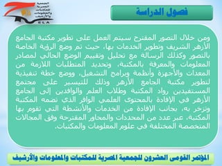 ‫ومن‬‫خالل‬‫التصور‬‫المقترح‬‫سيتم‬‫العمل‬‫على‬‫تطوير‬‫مكتبة‬‫ال‬‫جامع‬
‫األزهر‬‫الشريف‬‫وتطوير‬‫الخدمات‬،‫بها‬‫حيث‬‫تم‬‫وضع‬‫الرؤية‬‫الخاص‬‫ة‬
‫بالتصور‬‫وكذلك‬‫الرسالة‬‫مع‬‫تحليل‬‫وتقييم‬‫الوضع‬‫الحالي‬‫ل‬‫مصادر‬
‫المعلومات‬‫والمعرفة‬،‫بالمكتبة‬‫وتحديد‬‫المتطلبات‬‫الالزمة‬‫من‬
‫المعدات‬‫واألجهزة‬‫وأنظمة‬‫وبرامج‬،‫التشغيل‬‫ووضع‬‫خطة‬‫تنفيذي‬‫ة‬
‫لتطوير‬‫مكتبة‬‫الجامع‬‫األزهر‬‫وذلك‬‫للتيسير‬‫على‬‫مجتمع‬
‫المستفيدين‬‫رواد‬‫المكتبة‬‫وطالب‬‫العلم‬‫والوافدين‬‫إلى‬‫الجام‬‫ع‬
‫األزهر‬‫في‬‫اإلفادة‬‫بالمحتوى‬‫العلمي‬‫الوافر‬‫الذي‬‫تضمه‬‫المكتب‬‫ة‬
‫وتزخر‬،‫به‬‫بجانب‬‫اإلفادة‬‫من‬‫الخدمات‬‫واألنشطة‬‫التي‬‫تقوم‬‫بها‬
،‫المكتبة‬‫عبر‬‫عدد‬‫من‬‫المحددات‬‫والمحاور‬‫المقترحة‬‫وفق‬‫المجاالت‬
‫المتخصصة‬‫المختلفة‬‫في‬‫علوم‬‫المعلومات‬‫والمكتبات‬.
‫الدراسة‬ ‫فصول‬
‫و‬ ‫واملعلومات‬ ‫للمكتبات‬ ‫املصرية‬ ‫للجمعية‬ ‫العشرون‬ ‫القومى‬ ‫املؤمتر‬‫األرشيف‬
 