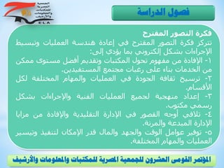 ‫فكرة‬‫التصور‬‫المقترح‬
‫تتركز‬‫فكرة‬‫التصور‬‫المقترح‬‫في‬‫إعادة‬‫هندسة‬‫العمليات‬‫وتبس‬‫يط‬
‫اإلجراءات‬‫بشكل‬‫إلكتروني‬‫بما‬‫يؤدي‬‫إلى‬:
1-‫اإلفادة‬‫من‬‫مفهوم‬‫تحول‬‫المكتبات‬‫وتقديم‬‫أفضل‬‫مستوى‬‫م‬‫مكن‬
‫من‬‫الخدمات‬‫بناء‬‫على‬‫رغبات‬‫مجتمع‬‫المستفيدين‬.
2-‫ترسيخ‬‫ثقافة‬‫الجودة‬‫في‬‫العمليات‬‫والمهام‬‫المختلفة‬‫لكل‬
‫األقسام‬.
3-‫إعداد‬‫منهجية‬‫لجميع‬‫العمليات‬‫الفنية‬‫واإلجراءات‬‫بشكل‬
‫رسمي‬‫مكتوب‬.
4-‫تالفي‬‫أوجه‬‫القصور‬‫في‬‫اإلدارة‬‫التقليدية‬‫واإلفادة‬‫من‬‫مزاي‬‫ا‬
‫اإلدارة‬‫المبدعة‬‫والمرنة‬.
5-‫توفير‬‫عوامل‬‫الوقت‬‫والجهد‬‫والمال‬‫قدر‬‫اإلمكان‬‫لتنفيذ‬‫وتي‬‫سير‬
‫العمليات‬‫والمهام‬‫المختلفة‬.
‫الدراسة‬ ‫فصول‬
‫و‬ ‫واملعلومات‬ ‫للمكتبات‬ ‫املصرية‬ ‫للجمعية‬ ‫العشرون‬ ‫القومى‬ ‫املؤمتر‬‫األرشيف‬
 