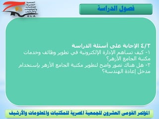 4/3‫الدراسة‬ ‫أسئلة‬ ‫على‬ ‫اإلجابة‬
1-‫وخدمات‬ ‫وظائف‬ ‫تطوير‬ ‫في‬ ‫اإللكترونية‬ ‫اإلدارة‬ ‫تساهم‬ ‫كيف‬
‫األزهر؟‬ ‫الجامع‬ ‫مكتبة‬
2-‫بإستخدام‬ ‫األزهر‬ ‫الجامع‬ ‫مكتبة‬ ‫لتطوير‬ ‫واضح‬ ‫تصور‬ ‫هناك‬ ‫هل‬
‫الهندسة؟‬ ‫إعادة‬ ‫مدخل‬
‫الدراسة‬ ‫فصول‬
‫و‬ ‫واملعلومات‬ ‫للمكتبات‬ ‫املصرية‬ ‫للجمعية‬ ‫العشرون‬ ‫القومى‬ ‫املؤمتر‬‫األرشيف‬
 