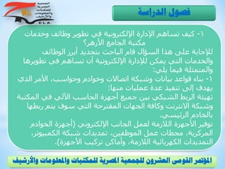 1-‫وخدمات‬ ‫وظائف‬ ‫تطوير‬ ‫في‬ ‫اإللكترونية‬ ‫اإلدارة‬ ‫تساهم‬ ‫كيف‬
‫األزهر؟‬ ‫الجامع‬ ‫مكتبة‬
‫الوظائف‬ ‫أبرز‬ ‫بتحديد‬ ‫الباحث‬ ‫قام‬ ‫السؤال‬ ‫هذا‬ ‫على‬ ‫لإلجابة‬
‫تطوي‬ ‫في‬ ‫تساهم‬ ‫أن‬ ‫اإللكترونية‬ ‫لإلدارة‬ ‫يمكن‬ ‫التي‬ ‫والخدمات‬‫رها‬
‫يلي‬ ‫فيما‬ ‫والمتمثلة‬:
1-‫ال‬ ‫األمر‬ ،‫وحواسب‬ ‫وخوادم‬ ‫اتصاالت‬ ‫وشبكة‬ ‫بيانات‬ ‫قواعد‬ ‫بناء‬‫ذي‬
‫منها‬ ‫عمليات‬ ‫عدة‬ ‫تنفيذ‬ ‫إلى‬ ‫يهدف‬:
‫ال‬ ‫في‬ ‫اآللي‬ ‫الحاسب‬ ‫أجهزة‬ ‫جميع‬ ‫بين‬ ‫الشبكي‬ ‫الربط‬ ‫تهيئة‬‫مكتبة‬
‫ربط‬ ‫يتم‬ ‫سوف‬ ‫التي‬ ‫المقترحة‬ ‫الجهات‬ ‫وكافة‬ ‫االنترنت‬ ‫وشبكة‬‫ها‬
‫الرئيسي‬ ‫بالخادم‬.
‫اإللكتروني‬ ‫الجانب‬ ‫لعمل‬ ‫الالزمة‬ ‫األجهزة‬ ‫توفير‬(‫الخوادم‬ ‫أجهزة‬
،‫الكمبيوتر‬ ‫شبكة‬ ‫تمديدات‬ ،‫الموظفين‬ ‫عمل‬ ‫محطات‬ ،‫المركزية‬
‫األجهزة‬ ‫تركيب‬ ‫وأماكن‬ ،‫الالزمة‬ ‫الكهربائية‬ ‫التمديدات‬.)
‫الدراسة‬ ‫فصول‬
‫و‬ ‫واملعلومات‬ ‫للمكتبات‬ ‫املصرية‬ ‫للجمعية‬ ‫العشرون‬ ‫القومى‬ ‫املؤمتر‬‫األرشيف‬
 