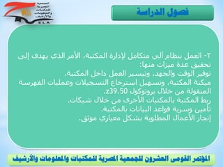 2-‫إل‬ ‫يهدف‬ ‫الذي‬ ‫األمر‬ ،‫المكتبة‬ ‫إلدارة‬ ‫متكامل‬ ‫آلي‬ ‫بنظام‬ ‫العمل‬‫ى‬
‫منها‬ ‫ميزات‬ ‫عدة‬ ‫تحقيق‬:
‫المكتبة‬ ‫داخل‬ ‫العمل‬ ‫وتيسير‬ ،‫والجهد‬ ‫الوقت‬ ‫توفير‬.
‫الف‬ ‫وعمليات‬ ‫التسجيالت‬ ‫استرجاع‬ ‫وتسهيل‬ ،‫المكتبة‬ ‫ميكنة‬‫هرسة‬
‫بروتوكول‬ ‫خالل‬ ‫من‬ ‫المنقولة‬z39.50.
‫شبكات‬ ‫خالل‬ ‫من‬ ‫األخرى‬ ‫بالمكتبات‬ ‫المكتبة‬ ‫ربط‬.
‫بالمكتبة‬ ‫البيانات‬ ‫قواعد‬ ‫وسرية‬ ‫تأمين‬.
‫موثق‬ ‫معياري‬ ‫بشكل‬ ‫المطلوبة‬ ‫األعمال‬ ‫إنجاز‬.
‫الدراسة‬ ‫فصول‬
‫و‬ ‫واملعلومات‬ ‫للمكتبات‬ ‫املصرية‬ ‫للجمعية‬ ‫العشرون‬ ‫القومى‬ ‫املؤمتر‬‫األرشيف‬
 