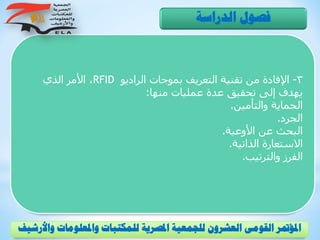 3-‫الراديو‬ ‫بموجات‬ ‫التعريف‬ ‫تقنية‬ ‫من‬ ‫اإلفادة‬RFID‫الذي‬ ‫األمر‬ ،
‫منها‬ ‫عمليات‬ ‫عدة‬ ‫تحقيق‬ ‫إلى‬ ‫يهدف‬:
‫والتأمين‬ ‫الحماية‬.
‫الجرد‬.
‫األوعية‬ ‫عن‬ ‫البحث‬.
‫الذاتية‬ ‫االستعارة‬.
‫والترتيب‬ ‫الفرز‬.
‫الدراسة‬ ‫فصول‬
‫و‬ ‫واملعلومات‬ ‫للمكتبات‬ ‫املصرية‬ ‫للجمعية‬ ‫العشرون‬ ‫القومى‬ ‫املؤمتر‬‫األرشيف‬
 