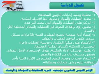 1-‫المختلفة‬ ‫التوثيق‬ ‫إجراءات‬ ‫وتنفيذ‬ ‫تخطيط‬.
2-‫المكتبة‬ ‫ألقسام‬ ‫تبعا‬ ‫وحصرها‬ ‫والمهام‬ ‫العمليات‬ ‫تحديد‬.
3-‫عدد‬ ‫أكبر‬ ‫تخدم‬ ‫التي‬ ‫والمهام‬ ‫العمليات‬ ‫على‬ ‫التركيز‬.
4-‫لكل‬ ‫المختلفة‬ ‫والمهام‬ ‫العمليات‬ ‫في‬ ‫الجودة‬ ‫وأهداف‬ ‫رؤى‬ ‫تحقيق‬
‫األقسام‬.
5-‫بشكل‬ ‫واإلجراءات‬ ‫الفنية‬ ‫العمليات‬ ‫لجميع‬ ‫منهجية‬ ‫أدلة‬ ‫إعتماد‬
‫والمهام‬ ‫العمليات‬ ‫لتوحيد‬ ‫مكتوب‬ ‫رسمي‬.
6-‫وإجراء‬ ‫العمليات‬ ‫وحوسبة‬ ،‫المكتبة‬ ‫ميكنة‬ ‫على‬ ‫اإلعتماد‬
‫المختلفة‬ ‫المكتبة‬ ‫ألقسام‬ ‫الممكنة‬ ‫التحسينات‬.
7-‫للم‬ ‫األمثل‬ ‫اإلستخدام‬ ‫بهدف‬ ،‫بالمكتبة‬ ‫األداء‬ ‫مؤشرات‬ ‫تطبيق‬،‫وارد‬
‫والتطوير‬ ‫الكفاءة‬ ‫من‬ ‫عال‬ ‫مستوى‬ ‫وتحقيق‬.
8-‫وأخذ‬ ‫العليا‬ ‫اإلدارة‬ ‫من‬ ‫المقترح‬ ‫التصور‬ ‫ومحاور‬ ‫محددات‬ ‫إعتماد‬
‫ومتطلباته‬ ‫ملحقاته‬ ‫وعلى‬ ‫عليه‬ ‫الموافقة‬.
‫الدراسة‬ ‫فصول‬
‫و‬ ‫واملعلومات‬ ‫للمكتبات‬ ‫املصرية‬ ‫للجمعية‬ ‫العشرون‬ ‫القومى‬ ‫املؤمتر‬‫األرشيف‬
 
