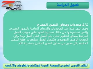 4/4‫المقترح‬ ‫التصور‬ ‫ومحاور‬ ‫محددات‬
‫المقتر‬ ‫بالتصور‬ ‫الخاصة‬ ‫والمحاور‬ ‫المحددات‬ ‫من‬ ‫عددا‬ ‫يلي‬ ‫وفيما‬،‫ح‬
‫العمل‬ ‫جوانب‬ ‫على‬ ‫الضوء‬ ‫تسليط‬ ‫خالل‬ ‫من‬ ‫نستعرضها‬ ‫والتي‬
‫وفق‬ ‫وجه‬ ‫أكمل‬ ‫على‬ ‫العمل‬ ‫يتم‬ ‫حتى‬ ‫التطوير‬ ‫بمحاور‬ ‫المرتبط‬
‫التنفي‬ ‫خطة‬ ‫بملحقات‬ ‫العمل‬ ‫ويكتمل‬ ،‫الموضوع‬ ‫الزمني‬ ‫الجدول‬‫ذ‬
‫اهلل‬ ‫بمشيئة‬ ‫المقترح‬ ‫التصور‬ ‫محاور‬ ‫من‬ ‫محور‬ ‫بكل‬ ‫الخاصة‬.
‫الدراسة‬ ‫فصول‬
‫و‬ ‫واملعلومات‬ ‫للمكتبات‬ ‫املصرية‬ ‫للجمعية‬ ‫العشرون‬ ‫القومى‬ ‫املؤمتر‬‫األرشيف‬
 