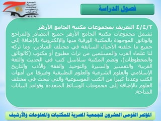 4/4/2‫التعريف‬‫بمجموعات‬‫مكتبة‬‫الجامع‬‫األزهر‬
‫تشمل‬‫مجموعات‬‫مكتبة‬‫الجامع‬‫األزهر‬‫جميع‬‫المصادر‬‫والمراجع‬
‫والوثائق‬‫الموجودة‬‫بالمكتبة‬‫الورقية‬‫منها‬‫واإللكترونية‬‫باإل‬‫ضافة‬‫إلى‬
‫جميع‬‫ما‬‫خلفته‬‫األجيال‬‫السابقة‬‫في‬‫مختلف‬،‫الميادين‬‫وما‬‫ت‬‫ركه‬
‫لنا‬‫علماء‬‫العرب‬‫والمسلمين‬‫من‬‫تراث‬‫مطبوع‬‫أو‬‫مكتوب‬(‫كالوثائ‬‫ق‬
‫والمخطوطات‬)،‫وتضم‬‫المكتبة‬‫سالسل‬‫كتب‬‫في‬‫الحديث‬‫واللغ‬‫ة‬
‫العربية‬‫والتفسير‬‫والسيرة‬‫والتوحيد‬‫والفقه‬‫واألدب‬‫والتاري‬‫خ‬
‫اإلسالمي‬‫والعلوم‬‫الشرعية‬‫والعلوم‬‫التطبيقية‬‫وغيرها‬‫من‬‫أم‬‫هات‬
‫الكتب‬‫وعددا‬‫كبيرا‬‫من‬‫الكتب‬‫الموسوعية‬‫والتي‬‫تبحث‬‫في‬‫مخ‬‫تلف‬
‫العلوم‬‫باإلضافة‬‫إلى‬‫مجموعات‬‫الوسائط‬‫المتعددة‬‫وقواعد‬‫البي‬‫انات‬
‫المتاحة‬.
‫الدراسة‬ ‫فصول‬
‫و‬ ‫واملعلومات‬ ‫للمكتبات‬ ‫املصرية‬ ‫للجمعية‬ ‫العشرون‬ ‫القومى‬ ‫املؤمتر‬‫األرشيف‬
 