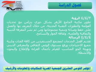 4/4/3‫الرؤية‬
‫تطوير‬‫مكتبة‬‫الجامع‬‫األزهر‬‫بشكل‬‫دوري‬‫يتزامن‬‫مع‬‫تحديات‬
‫العولمة‬‫والتطورات‬‫التقنية‬،‫الحديثة‬‫من‬‫خالل‬‫التعريف‬‫بها‬‫وا‬‫لعمل‬
‫على‬‫حفظ‬‫وصيانة‬‫وتنمية‬‫مجموعاتها‬‫ومن‬‫ثم‬‫نشر‬‫المعرفة‬‫الد‬‫ينية‬
‫والثقافية‬،‫والعلمية‬‫وثقافة‬‫الحوار‬‫والتسامح‬.
4/4/4‫الرسالة‬
‫تقديم‬‫أفضل‬‫الخدمات‬‫لمجتمع‬‫المستفيدين‬‫من‬‫كافة‬‫الفئ‬‫ات‬‫وتلبية‬
‫جميع‬‫االحتياجات‬‫ورفع‬‫مستوى‬‫الوعي‬‫الثقافي‬‫والمعرفي‬‫الد‬‫يني‬
‫وتهيئة‬‫الجو‬‫المناسب‬‫للقيام‬‫بأعمال‬‫القراءة‬‫واإلطالع‬‫والبحوث‬
‫واألنشطة‬.
‫الدراسة‬ ‫فصول‬
‫و‬ ‫واملعلومات‬ ‫للمكتبات‬ ‫املصرية‬ ‫للجمعية‬ ‫العشرون‬ ‫القومى‬ ‫املؤمتر‬‫األرشيف‬
 
