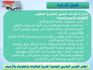 4/4/5‫للتطوير‬ ‫المقترح‬ ‫التصور‬ ‫أهداف‬
‫اإلستراتيجية‬ ‫األهداف‬:
.‫األزهر‬ ‫الجامع‬ ‫مكتبة‬ ‫مجموعات‬ ‫تأمين‬ 1
.‫التطوي‬ ‫مشروعات‬ ‫اليها‬ ‫تستند‬ ‫ومعرفية‬ ‫علمية‬ ‫قاعدة‬ ‫بناء‬ 2‫ر‬
‫مثل‬ ‫هامة‬ ‫مجاالت‬ ‫في‬ ‫المتسقبلية‬:‫الت‬ ‫وتحقيق‬ ‫توثيق‬،‫راث‬
‫الترجمة‬ ،‫ؤاإللكتروني‬.
.‫ال‬ ‫اإلنتاج‬ ‫وتسجيل‬ ‫وحصر‬ ‫لوصف‬ ‫وفهارس‬ ‫تقارير‬ ‫استصدار‬ 3‫فكري‬
‫األزهر‬ ‫الجامع‬ ‫بمكتبة‬ ‫الخاص‬.
.‫ومعتم‬ ‫موثق‬ ‫بشكل‬ ‫حديثة‬ ‫ومنهجية‬ ‫علمية‬ ‫معرفة‬ ‫تقديم‬ 4‫د‬
‫على‬ ‫للرد‬ ‫الشريف‬ ‫األزهر‬ ‫الجامع‬ ‫بمكتبة‬ ‫الموجود‬ ‫للتراث‬
‫وتوضيح‬ ‫اإلسالمي‬ ‫التراث‬ ‫مصادر‬ ‫حول‬ ‫المثارة‬ ‫الشبهات‬
‫اإلسال‬ ‫الدين‬ ‫صحيح‬ ‫وتقديم‬ ‫بالتراث‬ ‫الصحيحة‬ ‫المفاهيم‬‫مي‬
‫اإلسالمي‬ ‫الدين‬ ‫بوسطية‬ ‫التعريف‬ ‫ألجل‬.
‫الدراسة‬ ‫فصول‬
‫و‬ ‫واملعلومات‬ ‫للمكتبات‬ ‫املصرية‬ ‫للجمعية‬ ‫العشرون‬ ‫القومى‬ ‫املؤمتر‬‫األرشيف‬
 