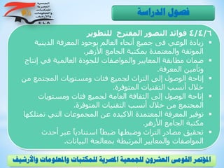 4/4/6‫للتطوير‬ ‫المقترح‬ ‫التصور‬ ‫فوائد‬
‫الدينية‬ ‫المعرفة‬ ‫بوجود‬ ‫العالم‬ ‫أنحاء‬ ‫جميع‬ ‫فى‬ ‫الوعي‬ ‫زيادة‬
‫األزهر‬ ‫الجامع‬ ‫بمكتبة‬ ‫والمعتمدة‬ ‫الموثقة‬.
‫إن‬ ‫في‬ ‫العالمية‬ ‫للجودة‬ ‫والمواصفات‬ ‫المعايير‬ ‫مطابقة‬ ‫ضمان‬‫تاج‬
‫المعرفة‬ ‫وتأمين‬.
‫المجتمع‬ ‫ومستويات‬ ‫فئات‬ ‫لجميع‬ ‫التراث‬ ‫إلى‬ ‫الوصول‬ ‫إتاحة‬‫من‬
‫المتوفرة‬ ‫التقنيات‬ ‫أنسب‬ ‫خالل‬.
‫ومستويات‬ ‫فئات‬ ‫لجميع‬ ‫العامة‬ ‫الثقافة‬ ‫إلى‬ ‫الوصول‬ ‫إتاحة‬
‫المتوفرة‬ ‫التقنيات‬ ‫أنسب‬ ‫خالل‬ ‫من‬ ‫المجتمع‬.
‫تمتل‬ ‫التي‬ ‫المجموعات‬ ‫عن‬ ‫االكيده‬ ‫المعتمدة‬ ‫المعرفة‬ ‫توفير‬‫كها‬
‫األزهر‬ ‫الجامع‬ ‫مكتبة‬.
‫أحدث‬ ‫عبر‬ ً‫ا‬‫استنادي‬ ً‫ا‬‫ضبط‬ ‫وضبطها‬ ‫التراث‬ ‫مصادر‬ ‫تحقيق‬
‫البيانات‬ ‫بمعالجة‬ ‫المرتبطة‬ ‫والمعايير‬ ‫المواصفات‬.
‫الدراسة‬ ‫فصول‬
‫و‬ ‫واملعلومات‬ ‫للمكتبات‬ ‫املصرية‬ ‫للجمعية‬ ‫العشرون‬ ‫القومى‬ ‫املؤمتر‬‫األرشيف‬
 