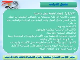 4/4/7/1‫داخلية‬ ‫عمل‬ ‫الئحة‬ ‫إعداد‬
‫تنظ‬ ‫بها‬ ‫المعمول‬ ‫القواعد‬ ‫من‬ ‫مجموعة‬ ‫الداخلية‬ ‫الالئحة‬ ‫تتضمن‬‫م‬
‫م‬ ‫والعناصر‬ ‫الجزئيات‬ ‫من‬ ‫العديد‬ ‫وتضم‬ ‫العمل‬ ‫داخل‬ ‫العمل‬ ‫شكل‬‫نها‬
‫يلي‬ ‫ما‬:
‫وتمهيد‬ ‫مقدمة‬.
‫وفروعها‬ ‫للمكتبة‬ ‫الرسمية‬ ‫البيانات‬.
‫ووظائفها‬ ‫المكتبة‬ ‫أهداف‬.
‫مب‬ ‫المختلفة‬ ‫والوحدات‬ ‫األقسام‬ ‫بين‬ ‫المنظمة‬ ‫للعالقات‬ ‫مواد‬‫ينا‬
‫وظيفة‬ ‫لكل‬ ‫الوظيفة‬ ‫الوصف‬ ‫بها‬.
‫والوحد‬ ‫األقسام‬ ‫عمل‬ ‫لطبيعة‬ ‫المبينة‬ ‫واآلليات‬ ‫للبنود‬ ‫مواد‬‫ات‬
‫اإلعارة‬ ‫وسياسة‬ ،‫المجموعات‬ ‫وتنمية‬ ‫التزويد‬ ‫سياسة‬ ‫مثل‬.
‫والصلة‬ ‫العالقة‬ ‫ذات‬ ‫األمور‬ ‫جميع‬.
‫الدراسة‬ ‫فصول‬
‫و‬ ‫واملعلومات‬ ‫للمكتبات‬ ‫املصرية‬ ‫للجمعية‬ ‫العشرون‬ ‫القومى‬ ‫املؤمتر‬‫األرشيف‬
 