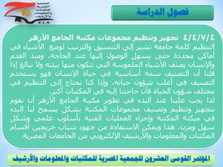 4/4/7/4‫تجهيز‬‫وتنظيم‬‫مجموعات‬‫مكتبة‬‫الجامع‬‫األزهر‬
‫التنظيم‬‫كلمة‬‫جامعة‬‫تشير‬‫إلى‬‫التنسيق‬‫والترتيب‬‫لوضع‬‫األ‬‫شياء‬‫في‬
‫أماكن‬‫محددة‬‫حتى‬‫يسهل‬‫الوصول‬‫إليها‬‫عند‬،‫الحاجة‬‫ومنذ‬‫القدم‬
‫واإلنسان‬‫يصنف‬‫األشياء‬‫الملموسة‬‫التي‬‫تتكون‬‫منها‬‫بيئته‬‫و‬‫ال‬‫نبالغ‬‫إذا‬
‫قلنا‬‫أن‬‫التصنيف‬‫سمه‬‫أساسية‬‫في‬‫حياة‬‫اإلنسان‬‫فهو‬‫يستخ‬‫دم‬
‫التصنيف‬‫في‬‫أغلب‬‫شؤون‬،‫حياته‬‫وإذا‬‫كنا‬‫نحتاج‬‫إلى‬‫التنظيم‬‫ف‬‫ي‬
‫مختلف‬‫شؤون‬‫الحياة‬‫فأن‬‫حاجتنا‬‫إليه‬‫في‬‫المكتبات‬‫أكبر‬.
‫لذا‬‫يجب‬‫علينا‬‫عند‬‫البدء‬‫في‬‫تطوير‬‫مكتبة‬‫الجامع‬‫األزهر‬‫أن‬‫نقوم‬
‫بتجهيز‬‫وتنظيم‬‫وتصنيف‬‫مجموعات‬‫المكتبة‬‫بشكل‬‫يسمح‬‫لن‬‫ا‬‫البدء‬
‫في‬‫ميكنة‬‫المكتبة‬‫وإجراء‬‫العمليات‬‫الفنية‬‫بأسلوب‬‫علمي‬‫وشك‬‫ل‬
‫سهل‬،‫ومرن‬‫هذا‬‫ويمكن‬‫االستفادة‬‫من‬‫جهود‬‫شباب‬‫خريجين‬‫أقسام‬
‫المكتبات‬‫والمعلومات‬‫واألرشيف‬‫اإللكتروني‬‫من‬‫الجامعات‬‫المصري‬‫ة‬.
‫الدراسة‬ ‫فصول‬
‫و‬ ‫واملعلومات‬ ‫للمكتبات‬ ‫املصرية‬ ‫للجمعية‬ ‫العشرون‬ ‫القومى‬ ‫املؤمتر‬‫األرشيف‬
 
