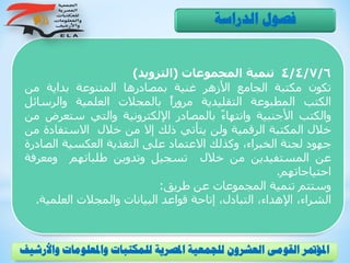 4/4/7/6‫تنمية‬‫المجموعات‬(‫التزويد‬)
‫تكون‬‫مكتبة‬‫الجامع‬‫األزهر‬‫غنية‬‫بمصادرها‬‫المتنوعة‬‫بداية‬‫من‬
‫الكتب‬‫المطبوعة‬‫التقليدية‬ً‫ا‬‫مرور‬‫بالمجالت‬‫العلمية‬‫والرسائ‬‫ل‬
‫والكتب‬‫األجنبية‬ً‫ء‬‫وانتها‬‫بالمصادر‬‫اإللكترونية‬‫والتي‬‫ستعر‬‫ض‬‫من‬
‫خالل‬‫المكتبة‬‫الرقمية‬‫ولن‬‫يتأتي‬‫ذلك‬‫إال‬‫من‬‫خالل‬‫االستفاد‬‫ة‬‫من‬
‫جهود‬‫لجنة‬،‫الخبراء‬‫وكذلك‬‫االعتماد‬‫على‬‫التغذية‬‫العكسية‬‫الص‬‫ادرة‬
‫عن‬‫المستفيدين‬‫من‬‫خالل‬‫تسجيل‬‫وتدوين‬‫طلباتهم‬‫ومعرف‬‫ة‬
‫احتياجاتهم‬.
‫وستتم‬‫تنمية‬‫المجموعات‬‫عن‬‫طريق‬:
،‫الشراء‬،‫اإلهداء‬،‫التبادل‬‫إتاحة‬‫قواعد‬‫البيانات‬‫والمجالت‬‫العلمي‬‫ة‬.
‫الدراسة‬ ‫فصول‬
‫و‬ ‫واملعلومات‬ ‫للمكتبات‬ ‫املصرية‬ ‫للجمعية‬ ‫العشرون‬ ‫القومى‬ ‫املؤمتر‬‫األرشيف‬
 