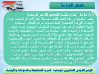 4/4/7/8‫الرقمية‬ ‫األزهر‬ ‫الجامع‬ ‫مكتبة‬ ‫إعداد‬
‫اعت‬ ‫لو‬ ‫ألننا‬ ‫نظرا‬ ‫نعيشه‬ ‫الذي‬ ‫العصر‬ ‫لغة‬ ‫التكنولوجيا‬ ‫تعتبر‬‫على‬ ‫مدنا‬
‫وست‬ ،‫الحال‬ ‫يتردى‬ ‫فسوف‬ ‫فقط‬ ‫التقليدية‬ ‫الورقية‬ ‫المصادر‬‫كون‬
‫ين‬ ‫لذلك‬ ‫المتقدم‬ ‫المكتبات‬ ‫مستوى‬ ‫دون‬ ‫األزهر‬ ‫الجامع‬ ‫مكتبة‬‫بغي‬
‫والتطبيقات‬ ‫الحديثة‬ ‫التكنولوجيا‬ ‫على‬ ‫واالعتماد‬ ‫االستفادة‬‫واألصول‬
‫له‬ ‫يسمح‬ ‫والتي‬ ‫االلكترونية‬ ‫الوسائط‬ ‫على‬ ‫المتاحة‬ ‫الرقمية‬‫قانونا‬ ‫ا‬
‫المتخص‬ ‫الجهات‬ ‫إحدى‬ ‫مع‬ ‫بالتعاون‬ ‫أو‬ ‫الرقمي‬ ‫واالطالع‬ ‫بالتداول‬‫صة‬
‫المك‬ ‫أو‬ ‫الكتب‬ ‫دار‬ ‫أو‬ ‫اإلسكندرية‬ ‫كمكتبة‬ ‫المجموعات‬ ‫رقمنة‬ ‫في‬‫نز‬
‫مث‬ ‫الرقمية‬ ‫المكتبات‬ ‫مجال‬ ‫في‬ ‫العاملة‬ ‫الشركات‬ ‫أو‬ ‫اإلسالمي‬‫ل‬
‫إلجراء‬ ‫رقمي‬ ‫معمل‬ ‫تجهيز‬ ‫على‬ ‫العمل‬ ‫بجانب‬ ،‫وغيرها‬ ‫فودافون‬
‫تتضمن‬ ‫العمل‬ ‫سير‬ ‫دورة‬ ‫اعداد‬ ‫يتطلب‬ ‫ما‬ ‫وهو‬ ‫الرقمنة‬ ‫عمليات‬
‫اآلتي‬:‫ا‬ ‫مراقبة‬ ‫وعمليات‬ ‫الرقمي‬ ‫والتصوير‬ ‫واإلنتقاء‬ ‫الفحص‬‫لجودة‬
‫وعمليات‬OCR‫النشر‬ ‫مرحلة‬ ‫إلى‬.
‫الدراسة‬ ‫فصول‬
‫و‬ ‫واملعلومات‬ ‫للمكتبات‬ ‫املصرية‬ ‫للجمعية‬ ‫العشرون‬ ‫القومى‬ ‫املؤمتر‬‫األرشيف‬
 