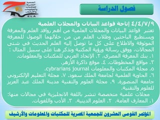 4/4/7/9‫إتاحة‬‫قواعد‬‫البيانات‬‫والمجالت‬‫العلمية‬
‫تعتبر‬‫قواعد‬‫البيانات‬‫والمجالت‬‫العلمية‬‫من‬‫أهم‬‫روافد‬‫العلم‬‫والم‬‫عرفة‬
‫ويستطيع‬‫الباحثين‬‫وطالب‬‫العلم‬‫من‬‫من‬‫خاللهما‬‫الوصول‬‫للمعرف‬‫ة‬
‫الموثوقة‬‫واالطالع‬‫على‬‫كل‬‫ما‬‫توصل‬‫إليه‬‫العلم‬‫الحديث‬‫في‬‫شت‬‫ى‬
،‫المجاالت‬‫ووفق‬‫رسالة‬‫ورؤية‬‫المكتبة‬‫ونذكر‬‫هنا‬‫على‬‫سبيل‬‫المث‬‫ال‬:
1.‫بنك‬‫المعرفة‬‫المصري‬.2.‫اإلتحاد‬‫العربي‬‫للمكتبات‬‫والمعلومات‬.
3.‫مواقع‬‫المخطوطات‬.4.‫موقع‬‫ذاكرة‬‫األزهر‬.
5.‫مجلة‬‫المكتبات‬‫والمعلومات‬cybrarians journal.
6.‫الحاوية‬‫العلمية‬‫لجامعة‬‫الملك‬‫سعود‬.7.‫مجلة‬‫التعليم‬‫اإللكتروني‬
‫جامعة‬‫المنصورة‬.9.‫مجلة‬‫العلوم‬‫والتقنية‬‫مدينة‬‫الملك‬‫عبد‬‫العزي‬‫ز‬
‫للعلوم‬‫والتقنية‬.
‫مجالت‬‫علمية‬‫متخصصة‬‫تنشر‬‫باللغة‬‫االنجليزية‬‫في‬‫مجاالت‬‫منها‬:
1.‫المعارف‬‫العامة‬.2.‫العلوم‬‫الدينية‬.3.‫األدب‬‫واللغويات‬.
‫الدراسة‬ ‫فصول‬
‫و‬ ‫واملعلومات‬ ‫للمكتبات‬ ‫املصرية‬ ‫للجمعية‬ ‫العشرون‬ ‫القومى‬ ‫املؤمتر‬‫األرشيف‬
 