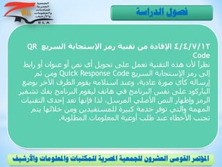 4/4/7/12‫السريع‬ ‫اإلستجابة‬ ‫رمز‬ ‫تقنية‬ ‫من‬ ‫اإلفادة‬QR
Code
‫رابط‬ ‫أو‬ ‫عنوان‬ ‫أو‬ ‫نص‬ ‫أي‬ ‫تحويل‬ ‫على‬ ‫تعمل‬ ‫التقنية‬ ‫هذه‬ ‫ألن‬ ً‫ا‬‫نظر‬
‫السريع‬ ‫اإلستجابة‬ ‫رمز‬ ‫إلى‬Quick Response Code‫ثم‬ ‫ومن‬
‫بوض‬ ‫اآلخر‬ ‫الطرف‬ ‫يقوم‬ ‫استالمه‬ ‫وعند‬ ،‫عادية‬ ‫صورة‬ ‫كأي‬ ‫إرساله‬‫ع‬
‫ت‬ ‫بفك‬ ‫البرنامج‬ ‫ليقوم‬ ‫هاتف‬ ‫في‬ ‫البرنامج‬ ‫نفس‬ ‫على‬ ‫الباركود‬‫شفير‬
‫التقني‬ ‫إحدى‬ ‫تعد‬ ‫فإنها‬ ‫لذا‬ ،‫المرسل‬ ‫األصلي‬ ‫النص‬ ‫وإظهار‬ ‫الرمز‬‫ات‬
‫يت‬ ‫خاللها‬ ‫ومن‬ ‫للمستفيدين‬ ‫كبيرة‬ ‫خدمة‬ ‫توفر‬ ‫والتي‬ ‫المهمة‬‫م‬
‫المطلوبة‬ ‫المعلومات‬ ‫أوعية‬ ‫طلب‬ ‫عند‬ ‫األخطاء‬ ‫تجنب‬.
‫الدراسة‬ ‫فصول‬
‫و‬ ‫واملعلومات‬ ‫للمكتبات‬ ‫املصرية‬ ‫للجمعية‬ ‫العشرون‬ ‫القومى‬ ‫املؤمتر‬‫األرشيف‬
 