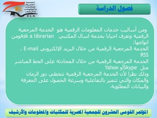 ‫المرجعية‬ ‫الخدمة‬ ‫هو‬ ‫الرقمية‬ ‫المعلومات‬ ‫خدمات‬ ‫أساليب‬ ‫ومن‬
‫المكتبي‬ ‫اسال‬ ‫بخدمة‬ ‫احيانا‬ ‫وتعرف‬ ‫الرقمية‬Ask a librarian‫ومن‬
‫انواعها‬:
‫اإللكتروني‬ ‫البريد‬ ‫خالل‬ ‫من‬ ‫الرقمية‬ ‫المرجعية‬ ‫الخدمة‬E-mail،
RSS
‫المباشر‬ ‫الخط‬ ‫على‬ ‫المحادثة‬ ‫خالل‬ ‫من‬ ‫الرقمية‬ ‫المرجعية‬ ‫الخدمة‬
‫مثل‬Skype‫أو‬Yahoo
‫الزمان‬ ‫دور‬ ‫تتخطي‬ ‫الرقمية‬ ‫المرجعية‬ ‫الخدمة‬ ‫ألن‬ ‫نظرا‬ ‫وذلك‬
‫المعر‬ ‫على‬ ‫الحصول‬ ‫وسرعة‬ ‫بالتفاعلية‬ ‫تتميز‬ ‫والتي‬ ‫والمكان‬‫فة‬
‫المطلوبة‬ ‫والبيانات‬.
‫الدراسة‬ ‫فصول‬
‫و‬ ‫واملعلومات‬ ‫للمكتبات‬ ‫املصرية‬ ‫للجمعية‬ ‫العشرون‬ ‫القومى‬ ‫املؤمتر‬‫األرشيف‬
 