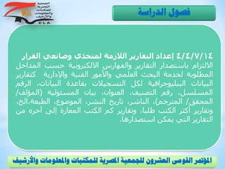 4/4/7/14‫القر‬ ‫وصانعي‬ ‫لمتخذي‬ ‫الالزمة‬ ‫التقارير‬ ‫إعداد‬‫ار‬
‫االلتزام‬‫باستصدار‬‫التقارير‬‫والفهارس‬‫االلكترونية‬‫حسب‬‫الم‬‫داخل‬
‫المطلوبة‬‫لخدمة‬‫البحث‬‫العلمي‬‫واألمور‬‫الفنية‬‫واإلدارية‬‫كتقا‬‫رير‬
‫البيانات‬‫الببليوجرافية‬‫لكل‬‫التسجيالت‬‫بقاعدة‬‫البيانات‬،‫الرقم‬
،‫المسلسل‬‫رقم‬،‫التصنيف‬،‫العنوان‬‫بيان‬‫المسئولية‬(‫المؤل‬‫ف‬/
‫المحقق‬/‫المترجم‬)،،‫الناشر‬‫تاريخ‬،‫النشر‬،‫الموضوع‬‫الطبعة،ال‬،‫خ‬
‫وتقارير‬‫أكثر‬‫الكتب‬،‫طلبا‬‫وتقارير‬‫كم‬‫الكتب‬‫المعارة‬‫إلى‬‫آخره‬‫من‬
‫التقارير‬‫التي‬‫يمكن‬‫استصدارها‬.
‫الدراسة‬ ‫فصول‬
‫و‬ ‫واملعلومات‬ ‫للمكتبات‬ ‫املصرية‬ ‫للجمعية‬ ‫العشرون‬ ‫القومى‬ ‫املؤمتر‬‫األرشيف‬
 