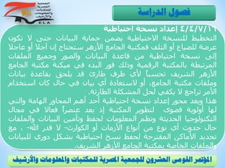 4/4/7/16‫إعداد‬‫نسخة‬‫احتياطية‬
‫التخطيط‬‫للنسخة‬‫االحتياطية‬‫يضمن‬‫حماية‬‫البيانات‬‫حتى‬‫ال‬‫ت‬‫كون‬
‫عرضة‬‫للضياع‬‫أو‬‫التلف‬‫فمكتبة‬‫الجامع‬‫األزهر‬‫ستحتاج‬‫إن‬‫آجال‬‫أو‬‫ع‬‫اجال‬
‫إلى‬‫نسخة‬‫احتياطية‬‫من‬‫قاعدة‬‫البيانات‬‫والصور‬‫وجميع‬‫الملفات‬
‫المرتبطة‬‫بالمكتبة‬‫الرقمية‬‫وذلك‬‫فور‬‫البدء‬‫في‬‫ميكنة‬‫مكتبة‬‫ا‬‫لجامع‬
‫األزهر‬‫الشريف‬ً‫ا‬‫تحسب‬‫ألي‬‫ظرف‬‫طارئ‬‫قد‬‫يلحق‬‫بقاعدة‬‫بيانات‬
‫وملفات‬‫مكتبة‬،‫الجامع‬‫أو‬‫الستعادة‬‫أي‬‫بيان‬‫في‬‫حال‬‫كان‬‫استخدام‬
‫األمر‬‫تراجع‬‫ال‬‫يكفي‬‫لحل‬‫المشكلة‬‫الطارئة‬.
‫هذا‬‫ويعد‬‫محور‬‫إعداد‬‫نسخة‬‫احتياطية‬‫أحد‬‫أهم‬‫المحاور‬‫الهامة‬‫والتي‬
‫لها‬‫أولوية‬‫قصوى‬‫لتطوير‬‫المكتبة‬‫إذ‬‫يعد‬ً‫ا‬‫عنصر‬‫فعاال‬‫في‬‫مجال‬
‫التكنولوجيا‬‫الحديثة‬‫ونظم‬‫المعلومات‬‫لحفظ‬‫وتأمين‬‫البيانات‬‫وا‬‫لملفات‬
‫حال‬‫حدوث‬‫أي‬‫نوع‬‫من‬‫أنواع‬‫األزمات‬‫أو‬‫الكوارث‬-‫ال‬‫قدر‬‫اهلل‬-،‫مع‬
‫تحديد‬‫األماكن‬‫المقترحة‬‫لحفظ‬‫نسخ‬‫احتياطية‬‫بشكل‬‫دوري‬‫للب‬‫يانات‬
‫والملفات‬‫الخاصة‬‫بمكتبة‬‫الجامع‬‫األزهر‬‫الشريف‬.
‫الدراسة‬ ‫فصول‬
‫و‬ ‫واملعلومات‬ ‫للمكتبات‬ ‫املصرية‬ ‫للجمعية‬ ‫العشرون‬ ‫القومى‬ ‫املؤمتر‬‫األرشيف‬
 