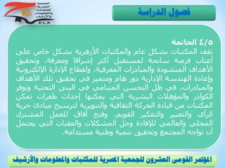 4/5‫الخاتمة‬
‫تقف‬‫المكتبات‬‫بشكل‬‫عام‬‫والمكتبات‬‫األزهرية‬‫بشكل‬‫خاص‬‫ع‬‫لى‬
‫أعتاب‬‫فرصة‬‫سانحة‬‫لمستقبل‬‫أكثر‬‫إشراقا‬،‫ومعرفة‬‫وتحقيق‬
‫األهداف‬‫المنشودة‬‫والمبادرات‬،‫المعرفية‬‫ولقطاع‬‫اإلدارة‬‫اإللكترو‬‫نية‬
‫وإعادة‬‫الهندسة‬‫اإلدارية‬‫دور‬‫هام‬‫ومتميز‬‫في‬‫تحقيق‬‫تلك‬‫األهداف‬
،‫والمبادرات‬‫في‬‫ظل‬‫التحسن‬‫المتنامي‬‫في‬‫البنى‬‫التحتية‬‫وت‬‫وفر‬
‫الكوادر‬‫والمؤهالت‬‫البشرية‬‫التي‬‫يمكنها‬‫إحداث‬‫طفرات‬‫تمكن‬
‫المكتبات‬‫من‬‫قيادة‬‫الحركة‬‫الثقافية‬‫والتنويرية‬‫لترسيخ‬‫م‬‫بادئ‬‫حرية‬
‫الرأي‬‫والتعبير‬‫والتفكير‬،‫القويم‬‫وفتح‬‫آفاق‬‫للعمل‬‫المشت‬‫رك‬
‫المحلي‬‫والعالمي‬‫لإلفادة‬‫وحل‬‫المشكالت‬‫والعقبات‬‫التي‬‫يحت‬‫مل‬
‫أن‬‫تواجه‬‫المجتمع‬‫وتحقيق‬‫تنمية‬‫وطنية‬‫مستدامة‬.
‫الدراسة‬ ‫فصول‬
‫و‬ ‫واملعلومات‬ ‫للمكتبات‬ ‫املصرية‬ ‫للجمعية‬ ‫العشرون‬ ‫القومى‬ ‫املؤمتر‬‫األرشيف‬
 