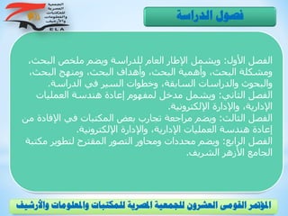 ‫الفصل‬‫األول‬:‫ويشمل‬‫و‬ ‫للدراسة‬ ‫العام‬ ‫اإلطار‬‫يضم‬‫البحث‬ ‫ملخص‬،
،‫البحث‬ ‫ومنهج‬ ،‫البحث‬ ‫وأهداف‬ ،‫البحث‬ ‫وأهمية‬ ،‫البحث‬ ‫ومشكلة‬
‫الدراسة‬ ‫في‬ ‫السير‬ ‫وخطوات‬ ،‫السابقة‬ ‫والدراسات‬ ‫والبحوث‬.
‫الفصل‬‫الثاني‬:‫و‬‫يشمل‬‫العمليات‬ ‫هندسة‬ ‫إعادة‬ ‫لمفهوم‬ ‫مدخل‬
‫اإللكترونية‬ ‫واإلدارة‬ ،‫اإلدارية‬.
‫الفصل‬‫الثالث‬:‫و‬‫يضم‬‫اإلف‬ ‫في‬ ‫المكتبات‬ ‫بعض‬ ‫تجارب‬ ‫مراجعة‬‫من‬ ‫ادة‬
‫اإللكترونية‬ ‫واإلدارة‬ ،‫اإلدارية‬ ‫العمليات‬ ‫هندسة‬ ‫إعادة‬.
‫الفصل‬‫الرابع‬:‫ومحاور‬ ‫محددات‬ ‫ويضم‬‫م‬ ‫لتطوير‬ ‫المقترح‬ ‫التصور‬‫كتبة‬
‫الشريف‬ ‫األزهر‬ ‫الجامع‬.
‫الدراسة‬ ‫فصول‬
‫و‬ ‫واملعلومات‬ ‫للمكتبات‬ ‫املصرية‬ ‫للجمعية‬ ‫العشرون‬ ‫القومى‬ ‫املؤمتر‬‫األرشيف‬
 