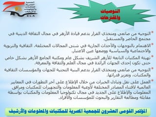 ‫و‬ ‫واملعلومات‬ ‫للمكتبات‬ ‫املصرية‬ ‫للجمعية‬ ‫العشرون‬ ‫القومى‬ ‫املؤمتر‬‫األرشيف‬
‫التوصيات‬
‫واملقرتحات‬
*‫ف‬ ‫الدينية‬ ‫الثقافة‬ ‫مجال‬ ‫في‬ ‫األزهر‬ ‫قيادة‬ ‫بدعم‬ ‫القرار‬ ‫ومتخذي‬ ‫صانعي‬ ‫من‬ ‫التوجيه‬‫ي‬
‫والمستقبل‬ ‫الحاضر‬ ‫مجتمع‬.
*‫وال‬ ‫الثقافية‬ ،‫المختلفة‬ ‫المجاالت‬ ‫شتى‬ ‫في‬ ‫الجارية‬ ‫واألحداث‬ ‫بالتوجهات‬ ‫االهتمام‬‫تربوية‬
‫االعتبار‬ ‫عين‬ ‫ووضعها‬ ‫والسياسية‬ ‫واالجتماعية‬.
*‫بشك‬ ‫األزهر‬ ‫الجامع‬ ‫ومكتبة‬ ‫عام‬ ‫بشكل‬ ‫الشريف‬ ‫لألزهر‬ ‫التابعة‬ ‫المكتبات‬ ‫تهيئة‬‫خاص‬ ‫ل‬
‫والمعرفة‬ ‫والثقافة‬ ‫العلم‬ ‫مجال‬ ‫في‬ ‫الرائدة‬ ‫الجهات‬ ‫إحدى‬ ‫تكون‬ ‫حتى‬.
*‫ال‬ ‫والمؤسسات‬ ‫للجهات‬ ‫التحتية‬ ‫البنية‬ ‫بدعم‬ ‫القرار‬ ‫ومتخذي‬ ‫صانعي‬ ‫من‬ ‫التوجيه‬‫ثقافية‬
‫قدراتها‬ ‫وتعزيز‬ ،‫والمكتبات‬.
*‫المعايير‬ ‫في‬ ‫التطورات‬ ‫آخر‬ ‫على‬ ‫اإلطالع‬ ‫خالل‬ ‫من‬ ‫الخبرات‬ ‫وتبادل‬ ‫نقل‬ ‫على‬ ‫العمل‬
‫وم‬ ‫للمكتبات‬ ‫والتجهيزات‬ ‫المعلومات‬ ‫ألوعية‬ ‫المختلفة‬ ‫المصادر‬ ‫القتناء‬ ‫العالمية‬‫رافق‬
‫بواس‬ ‫والمكتبات‬ ‫المعلومات‬ ‫تكنولوجيا‬ ‫مجال‬ ‫في‬ ‫الجديد‬ ‫على‬ ‫واإلطالع‬ ‫المعلومات‬‫طة‬
‫واألفراد‬ ‫للمؤسسات‬ ‫والبحوث‬ ‫التقارير‬ ‫ومطالعة‬ ‫مقابلة‬.
 