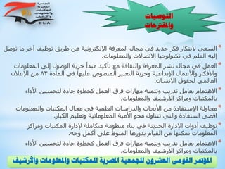 ‫و‬ ‫واملعلومات‬ ‫للمكتبات‬ ‫املصرية‬ ‫للجمعية‬ ‫العشرون‬ ‫القومى‬ ‫املؤمتر‬‫األرشيف‬
‫التوصيات‬
‫واملقرتحات‬
*‫م‬ ‫آخر‬ ‫توظيف‬ ‫طريق‬ ‫عن‬ ‫اإللكترونية‬ ‫المعرفة‬ ‫مجال‬ ‫في‬ ‫جديد‬ ‫فكر‬ ‫البتكار‬ ‫السعي‬‫توصل‬ ‫ا‬
‫والمعلومات‬ ‫االتصاالت‬ ‫تكنولوجيا‬ ‫في‬ ‫العلم‬ ‫إليه‬.
*‫المعلوما‬ ‫إلى‬ ‫الوصول‬ ‫حرية‬ ‫مبدأ‬ ‫تأكيد‬ ‫مع‬ ‫والثقافة‬ ‫المعرفة‬ ‫نشر‬ ‫مجال‬ ‫في‬ ‫العمل‬‫ت‬
‫المادة‬ ‫في‬ ‫عليها‬ ‫المنصوص‬ ‫التعبير‬ ‫وحرية‬ ‫اإلبداعية‬ ‫واألعمال‬ ‫واألفكار‬82‫اإلعالن‬ ‫من‬
‫اإلنسان‬ ‫لحقوق‬ ‫العالمي‬.
*‫األداء‬ ‫لتحسين‬ ‫جادة‬ ‫كخطوة‬ ‫العمل‬ ‫فرق‬ ‫مهارات‬ ‫وتنمية‬ ‫تدريب‬ ‫بعامل‬ ‫االهتمام‬
‫والمعلومات‬ ‫األرشيف‬ ‫ومراكز‬ ‫بالمكتبات‬.
*‫والمعلومات‬ ‫المكتبات‬ ‫مجال‬ ‫في‬ ‫العلمية‬ ‫والدراسات‬ ‫األبحاث‬ ‫من‬ ‫اإلستفادة‬ ‫محاولة‬
‫الكبار‬ ‫وتعليم‬ ‫المعلوماتية‬ ‫األمية‬ ‫محو‬ ‫تتناول‬ ‫والتي‬ ‫استفادة‬ ‫اقصى‬.
*‫ومراكز‬ ‫المكتبات‬ ‫إلدارة‬ ‫متكاملة‬ ‫منظومة‬ ‫بناء‬ ‫في‬ ‫الحديثة‬ ‫اإلدارة‬ ‫أدوات‬ ‫توظيف‬
‫وجه‬ ‫أكمل‬ ‫على‬ ‫المنوط‬ ‫بدورها‬ ‫القيام‬ ‫من‬ ‫تمكنها‬ ‫المعلومات‬.
*‫األداء‬ ‫لتحسين‬ ‫جادة‬ ‫كخطوة‬ ‫العمل‬ ‫فرق‬ ‫مهارات‬ ‫وتنمية‬ ‫تدريب‬ ‫بعامل‬ ‫االهتمام‬
‫والمعلومات‬ ‫األرشيف‬ ‫ومراكز‬ ‫بالمكتبات‬.
 