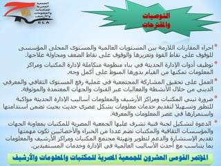 ‫و‬ ‫واملعلومات‬ ‫للمكتبات‬ ‫املصرية‬ ‫للجمعية‬ ‫العشرون‬ ‫القومى‬ ‫املؤمتر‬‫األرشيف‬
‫التوصيات‬
‫واملقرتحات‬
*‫المؤسسى‬ ‫المحلى‬ ‫والمستوى‬ ‫العالمية‬ ‫المستويات‬ ‫بين‬ ‫الالزمة‬ ‫المقارنات‬ ‫اجراء‬
‫عالجها‬ ‫ومحاولة‬ ‫الضعف‬ ‫نقاط‬ ‫على‬ ‫والوقوف‬ ‫وتعزيزها‬ ‫القوة‬ ‫نقاط‬ ‫على‬ ‫للوقوف‬.
*‫ومراكز‬ ‫المكتبات‬ ‫إلدارة‬ ‫متكاملة‬ ‫منظومة‬ ‫بناء‬ ‫في‬ ‫الحديثة‬ ‫اإلدارة‬ ‫أدوات‬ ‫توظيف‬
‫وجه‬ ‫أكمل‬ ‫على‬ ‫المنوط‬ ‫بدورها‬ ‫القيام‬ ‫من‬ ‫تمكنها‬ ‫المعلومات‬.
*‫وال‬ ‫الثقافي‬ ‫المستوى‬ ‫رفع‬ ‫عملية‬ ‫في‬ ‫المجتمعية‬ ‫المشاركة‬ ‫تحقيق‬ ‫على‬ ‫العمل‬‫معرفي‬
‫والموثوقة‬ ‫المعتمدة‬ ‫والجهات‬ ‫القنوات‬ ‫عبر‬ ‫والفعاليات‬ ‫األنشطة‬ ‫خالل‬ ‫من‬ ‫الديني‬.
*‫مواك‬ ‫الحديثة‬ ‫اإلدارة‬ ‫أساليب‬ ‫والمعلومات‬ ‫األرشيف‬ ‫ومراكز‬ ‫المكتبات‬ ‫تبني‬ ‫ضرورة‬‫بة‬
‫اس‬ ‫تضمن‬ ‫بحيث‬ ‫حديث‬ ‫عصري‬ ‫بشكل‬ ‫معلومات‬ ‫خدمات‬ ‫لتقديم‬ ‫وتسهيال‬ ‫للتطور‬‫تدامتها‬
‫والمعرفة‬ ‫المعلومات‬ ‫عصر‬ ‫في‬ ‫واستمرارها‬.
*‫بمعاون‬ ‫للمكتبات‬ ‫المصرية‬ ‫الجمعية‬ ‫عليها‬ ‫تشرف‬ ‫فنية‬ ‫لجنة‬ ‫لتشكيل‬ ‫الدعوة‬‫الجهات‬ ‫ة‬
‫مهم‬ ‫تكون‬ ‫واألخصائيين‬ ‫الخبراء‬ ‫من‬ ‫عددا‬ ‫تضم‬ ‫والمكتبات‬ ‫الثقافية‬ ‫والمؤسسات‬‫تها‬
‫وال‬ ‫األرشيف‬ ‫ومراكز‬ ‫المكتبات‬ ‫مجتمع‬ ‫وتهيئة‬ ‫لتطوير‬ ‫والدعم‬ ‫اإلستشارة‬ ‫تقديم‬‫معلومات‬
‫المستفيدين‬ ‫وخدمات‬ ‫اإلدارة‬ ‫في‬ ‫العالمية‬ ‫األساليب‬ ‫أحدث‬ ‫مع‬ ‫يتناسب‬ ‫بما‬.
 