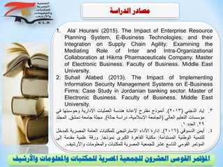 ‫الدراسة‬ ‫مصادر‬
1. Ala’ Hourani (2015). The Impact of Enterprise Resource
Planning System, E-Business Technologies, and their
Integration on Supply Chain Agility: Examining the
Mediating Role of Inter and Intra-Organizational
Collaboration at Hikma Pharmaceuticals Company. Master
of Electronic Business. Faculty of Business. Middle East
University.
2. Suhail Alabed (2013). The Impact of Implementing
Information Security Management Systems on E-Business
Firms: Case Study in Jordanian banking sector. Master of
Electronic Business. Faculty of Business. Middle East
University.
.‫إياد‬ 3‫الدجني‬(2013).‫أنموذج‬‫مقترح‬‫إلعادة‬‫هندسة‬‫العمليات‬‫اإلدارية‬‫وحوسبتها‬‫في‬
‫مؤسسات‬‫التعليم‬‫العالي‬(‫الجامعة‬‫اإلسالمية‬-‫دراسة‬‫حالة‬).‫مجلة‬‫جامعة‬‫دمشق‬.‫ال‬‫مجلد‬
29.‫العدد‬1.
.‫أيمن‬ 4‫الدسوقي‬(2016).‫إدارة‬‫األداء‬‫االستراتيجي‬‫للمكتبات‬‫العامة‬‫المصرية‬‫كمدخ‬‫ل‬
‫للتنمية‬‫الوطنية‬‫المستدامة‬:‫مكتبة‬‫القاهرة‬‫الكبرى‬‫نموذجا‬.‫ورقة‬‫علمية‬‫مقدمة‬‫إلى‬
‫المؤتمر‬‫القومي‬‫التاسع‬‫عشر‬‫للجمعية‬‫المصرية‬‫للمكتبات‬‫والمعلومات‬‫واألر‬‫شيف‬.
‫و‬ ‫واملعلومات‬ ‫للمكتبات‬ ‫املصرية‬ ‫للجمعية‬ ‫العشرون‬ ‫القومى‬ ‫املؤمتر‬‫األرشيف‬
 