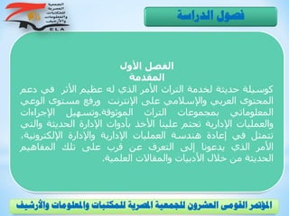 ‫األول‬ ‫الفصل‬
‫المقدمة‬
‫كوسيلة‬‫حديثة‬‫لخدمة‬‫التراث‬‫األمر‬‫الذي‬‫له‬‫عظيم‬‫األثر‬‫في‬‫دع‬‫م‬
‫المحتوى‬‫العربي‬‫واإلسالمي‬‫على‬‫اإلنترنت‬‫ورفع‬‫مستوى‬‫الوع‬‫ي‬
‫المعلوماتي‬‫بمجموعات‬‫التراث‬‫الموثوقة‬.‫وتسهيل‬‫اإلجراءات‬
‫والعمليات‬‫اإلدارية‬‫تحتم‬‫علينا‬‫األخذ‬‫بأدوات‬‫اإلدارة‬‫الحديثة‬‫وال‬‫تي‬
‫تتمثل‬‫في‬‫إعادة‬‫هندسة‬‫العمليات‬‫اإلدارية‬‫واإلدارة‬‫اإللكتروني‬،‫ة‬
‫األمر‬‫الذي‬‫يدعونا‬‫إلى‬‫التعرف‬‫عن‬‫قرب‬‫على‬‫تلك‬‫المفاهيم‬
‫الحديثة‬‫من‬‫خالل‬‫األدبيات‬‫والمقاالت‬‫العلمية‬.
‫الدراسة‬ ‫فصول‬
‫و‬ ‫واملعلومات‬ ‫للمكتبات‬ ‫املصرية‬ ‫للجمعية‬ ‫العشرون‬ ‫القومى‬ ‫املؤمتر‬‫األرشيف‬
 