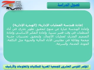‫اإلدارية‬ ‫العمليات‬ ‫هندسة‬ ‫إعادة‬( :‫اإلدارية‬ ‫الهندرة‬)
‫وإعادة‬‫الهندسة‬‫عبارة‬‫عن‬‫منهج‬‫لتحقيق‬‫تطوير‬‫جذري‬‫في‬‫أداء‬
‫المنظمات‬‫في‬‫وقت‬‫قصير‬،‫نسبيا‬‫وإعادة‬‫التفكير‬‫األساسي‬‫و‬‫إعادة‬
‫التصميم‬‫الجذري‬‫لعمليات‬،‫األعمال‬‫ولتحقيق‬‫تحسينات‬‫جذر‬‫ية‬
‫ضخمة‬‫وهائلة‬‫في‬‫مقاييس‬‫األداء‬‫الحالية‬‫والحيوية‬‫مثل‬‫التك‬،‫لفة‬
،‫الجودة‬،‫الخدمة‬‫والسرعة‬.
‫الدراسة‬ ‫فصول‬
‫و‬ ‫واملعلومات‬ ‫للمكتبات‬ ‫املصرية‬ ‫للجمعية‬ ‫العشرون‬ ‫القومى‬ ‫املؤمتر‬‫األرشيف‬
 