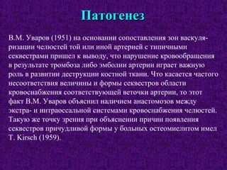 ПатогенезПатогенез
В.М. Уваров (1951) на основании сопоставления зон васкуля-
ризации челюстей той или иной артерией с типичными
секвестрами пришел к выводу, что нарушение кровообращения
в результате тромбоза либо эмболии артерии играет важную
роль в развитии деструкции костной ткани. Что касается частого
несоответствия величины и формы секвестров области
кровоснабжения соответствующей веточки артерии, то этот
факт В.М. Уваров объяснил наличием анастомозов между
экстра- и интраоссальной системами кровоснабжения челюстей.
Такую же точку зрения при объяснении причин появления
секвестров причудливой формы у больных остеомиелитом имел
Т. Kirsch (1959).
 