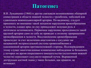 ПатогенезПатогенез
В.И. Лукьяненко (1968) и другие связывали возникновение обширной
секвестрации в области нижней челюсти с тромбозом, эмболией или
сдавлением нижнеальвеолярной артерии. По-видимому, следует
принимать во внимание такой механизм нарушения кровообращения
в челюсти, однако вряд ли ему принадлежит ведущая роль в
патогенезе остеомиелита. Первичное нарушение проходимости такой
крупной артерии само по себе не приводит к полному прекращению
кровообращения в челюсти. Восстановление кровообращения
происходит за счет включения анастомозов с сосудами так
называемой экстраоссальной системы кровоснабжения и
одноименной артерии противоположной стороны. Подтверждением
этому служат многочисленные клинические наблюдения за больными,
у которых во время оперативного вмешательства (остеотомия нижней
челюсти) пересекают сосудисто-нервный пучок. Выраженной
деструкции костной ткани у таких больных, как правило, не
возникает.
 