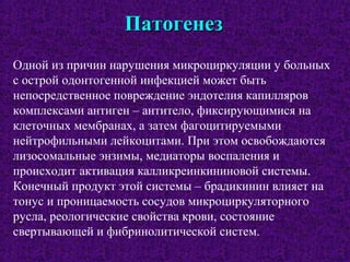 ПатогенезПатогенез
Одной из причин нарушения микроциркуляции у больных
с острой одонтогенной инфекцией может быть
непосредственное повреждение эндотелия капилляров
комплексами антиген – антитело, фиксирующимися на
клеточных мембранах, а затем фагоцитируемыми
нейтрофильными лейкоцитами. При этом освобождаются
лизосомальные энзимы, медиаторы воспаления и
происходит активация калликреинкининовой системы.
Конечный продукт этой системы – брадикинин влияет на
тонус и проницаемость сосудов микроциркуляторного
русла, реологические свойства крови, состояние
свертывающей и фибринолитической систем.
 