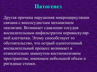 ПатогенезПатогенез
Другая причина нарушения микроциркуляции
связана с внесосудистым механизмом
окклюзии. Возникает сдавление сосудов
воспалительным инфильтратом периваскуляр-
ной клетчатки. Этому способствует то
обстоятельство, что острый одонтогенный
воспалительный процесс возникает в
относительно замкнутом костномозговом
пространстве, имеющем небольшой объем и
ригидные стенки.
 