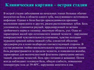 Клиническая картина – острая стадияКлиническая картина – острая стадия
В острой стадии заболевания на начальных этапах больные обычно
жалуются на боль в области одного зуба, послужившего источником
инфекции. Однако к боли быстро присоединяются признаки
воспаления периодонта и других, рядом расположенных зубов. Боль
усиливается, становится рвущей, иррадиирующей по ветвям
тройничного нерва в глазницу, височную область, ухо. Одна из
характерных жалоб при остеомиелите нижней челюсти – нарушение
поверхностной чувствительности (онемение, чувство ползания
мурашек) красной каймы нижней губы, слизистой оболочки
преддверия рта и кожи подбородка соответствующей стороны. В
случае развития гнойно-воспалительного процесса в мягких тканях
боль распространяется за пределы челюсти, и появляются жалобы,
характерные для околочелюстной флегмоны (припухание мягких
тканей, сведение челюстей, боль при глотании и жевании). Почти
всегда наблюдают головную боль, общую слабость, повышение
температуры тела до 39-40ºС, нарушение аппетита и сна.
 